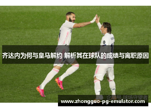齐达内为何与皇马解约 解析其在球队的成绩与离职原因 齐达内为何与皇马解约 解析其在球队的成绩与离职原因