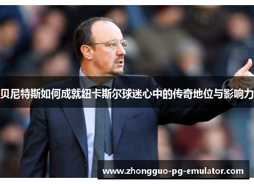 贝尼特斯如何成就纽卡斯尔球迷心中的传奇地位与影响力