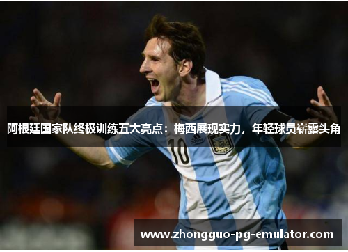 阿根廷国家队终极训练五大亮点：梅西展现实力，年轻球员崭露头角