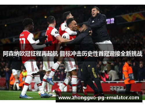 阿森纳欧冠征程再起航 目标冲击历史性首冠迎接全新挑战 阿森纳欧冠征程再起航 目标冲击历史性首冠迎接全新挑战
