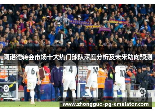 阿诺德转会市场十大热门球队深度分析及未来动向预测