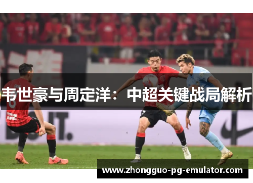 韦世豪与周定洋:中超关键战局解析 韦世豪与周定洋:中超关键战局解析