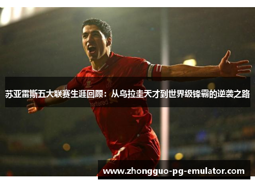 苏亚雷斯五大联赛生涯回顾：从乌拉圭天才到世界级锋霸的逆袭之路