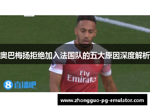 奥巴梅扬拒绝加入法国队的五大原因深度解析