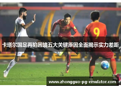 卡塔尔国足再陷困境五大关键原因全面揭示实力差距 卡塔尔国足再陷困境五大关键原因全面揭示实力差距