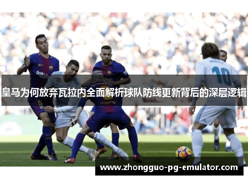 皇马为何放弃瓦拉内全面解析球队防线更新背后的深层逻辑