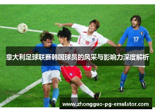 意大利足球联赛韩国球员的风采与影响力深度解析