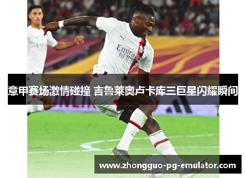 意甲赛场激情碰撞 吉鲁莱奥卢卡库三巨星闪耀瞬间