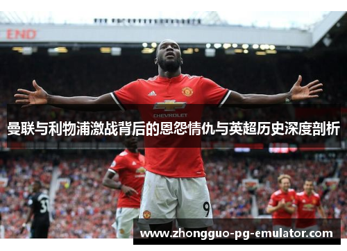 曼联与利物浦激战背后的恩怨情仇与英超历史深度剖析