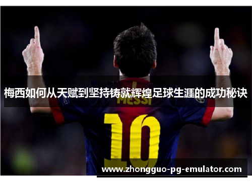 梅西如何从天赋到坚持铸就辉煌足球生涯的成功秘诀