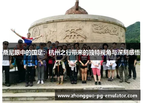 桑尼眼中的国足:杭州之行带来的独特视角与深刻感悟 桑尼眼中的国足:杭州之行带来的独特视角与深刻感悟
