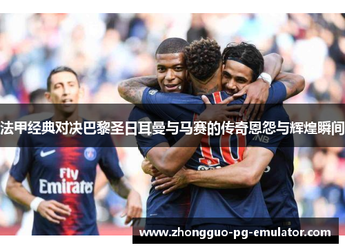 法甲经典对决巴黎圣日耳曼与马赛的传奇恩怨与辉煌瞬间