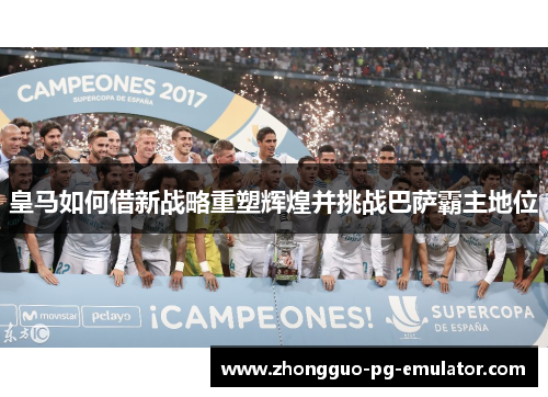 皇马如何借新战略重塑辉煌并挑战巴萨霸主地位