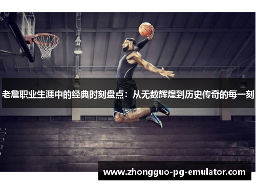 老詹职业生涯中的经典时刻盘点：从无数辉煌到历史传奇的每一刻