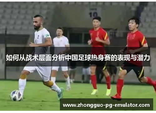 如何从战术层面分析中国足球热身赛的表现与潜力 如何从战术层面分析中国足球热身赛的表现与潜力
