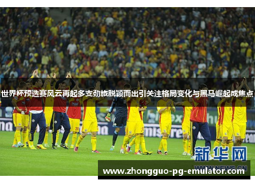 世界杯预选赛风云再起多支劲旅脱颖而出引关注格局变化与黑马崛起成焦点