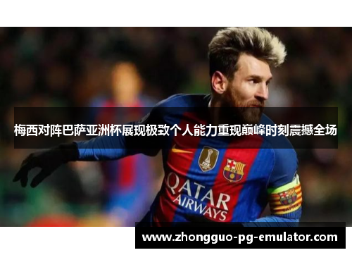 梅西对阵巴萨亚洲杯展现极致个人能力重现巅峰时刻震撼全场