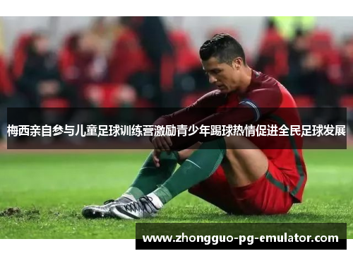 梅西亲自参与儿童足球训练营激励青少年踢球热情促进全民足球发展