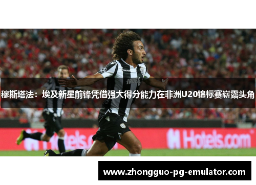 穆斯塔法：埃及新星前锋凭借强大得分能力在非洲U20锦标赛崭露头角