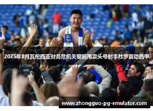 2025年8月瓦伦西亚财务危机关窗前甩卖头号射手杜罗震动西甲 2025年8月瓦伦西亚财务危机关窗前甩卖头号射手杜罗震动西甲