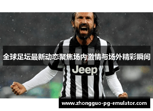 全球足坛最新动态聚焦场内激情与场外精彩瞬间
