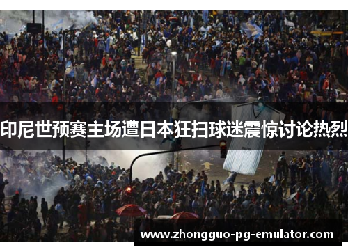 印尼世预赛主场遭日本狂扫球迷震惊讨论热烈