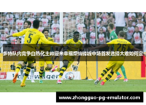 多特队内竞争白热化主帅迎来幸福烦恼锋线中场首发选择太难如何定 多特队内竞争白热化主帅迎来幸福烦恼锋线中场首发选择太难如何定