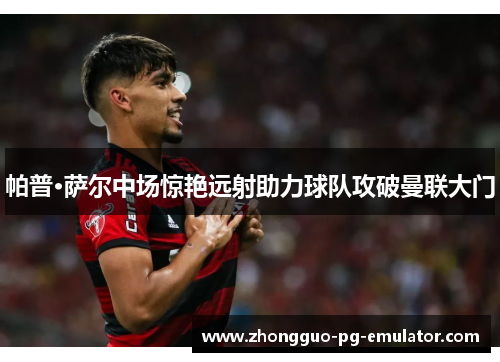 帕普·萨尔中场惊艳远射助力球队攻破曼联大门 帕普·萨尔中场惊艳远射助力球队攻破曼联大门