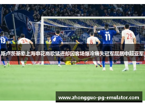 斯卢茨基率上海申花高歌猛进却因客场爆冷痛失冠军屈居中超亚军
