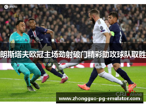 朗斯塔夫欧冠主场劲射破门精彩助攻球队取胜 朗斯塔夫欧冠主场劲射破门精彩助攻球队取胜