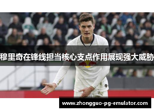 穆里奇在锋线担当核心支点作用展现强大威胁 穆里奇在锋线担当核心支点作用展现强大威胁