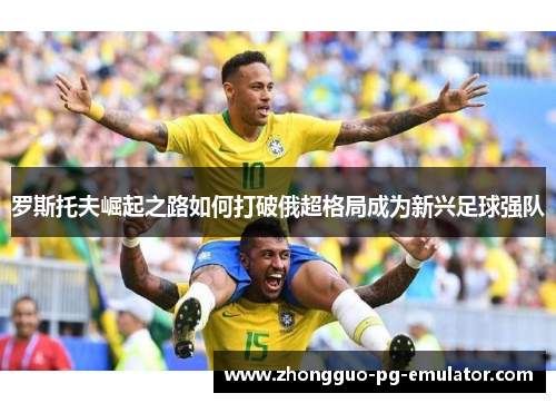 罗斯托夫崛起之路如何打破俄超格局成为新兴足球强队 罗斯托夫崛起之路如何打破俄超格局成为新兴足球强队