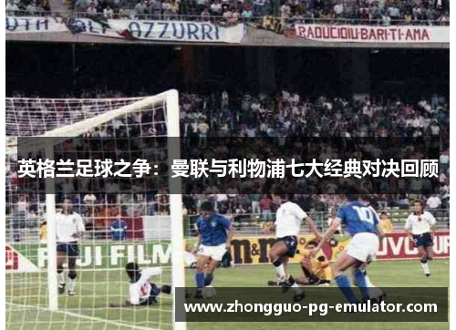 英格兰足球之争:曼联与利物浦七大经典对决回顾 英格兰足球之争:曼联与利物浦七大经典对决回顾