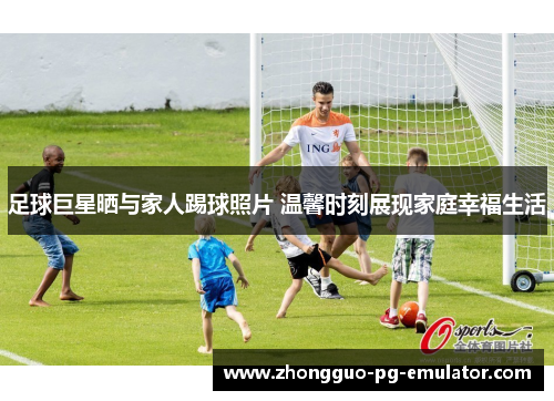 足球巨星晒与家人踢球照片 温馨时刻展现家庭幸福生活