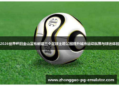 2026世界杯旧金山宣布新建三个足球主题公园提升城市运动氛围与球迷体验