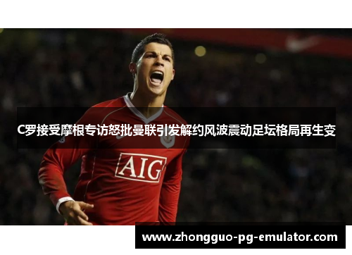 C罗接受摩根专访怒批曼联引发解约风波震动足坛格局再生变