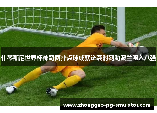 什琴斯尼世界杯神奇两扑点球成就逆袭时刻助波兰闯入八强 什琴斯尼世界杯神奇两扑点球成就逆袭时刻助波兰闯入八强