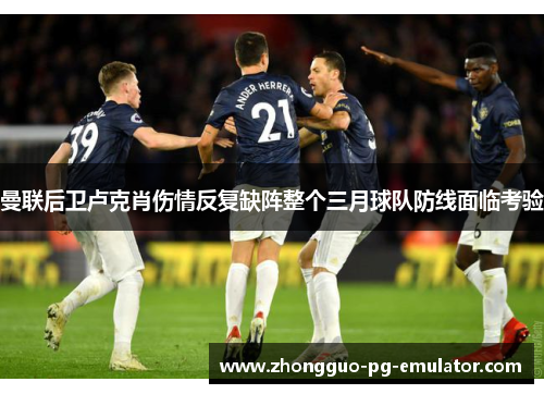 曼联后卫卢克肖伤情反复缺阵整个三月球队防线面临考验 曼联后卫卢克肖伤情反复缺阵整个三月球队防线面临考验