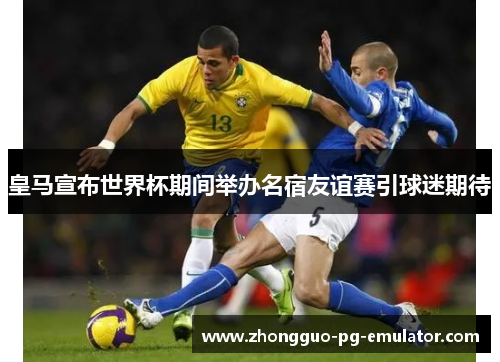 皇马宣布世界杯期间举办名宿友谊赛引球迷期待