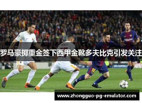 罗马豪掷重金签下西甲金靴多夫比克引发关注