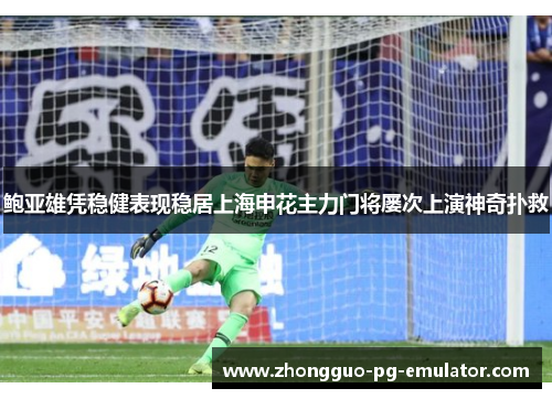 鲍亚雄凭稳健表现稳居上海申花主力门将屡次上演神奇扑救 鲍亚雄凭稳健表现稳居上海申花主力门将屡次上演神奇扑救