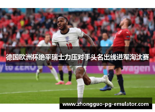 德国欧洲杯绝平瑞士力压对手头名出线进军淘汰赛 德国欧洲杯绝平瑞士力压对手头名出线进军淘汰赛