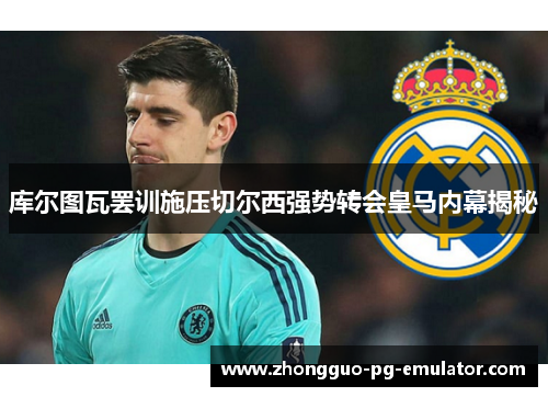 库尔图瓦罢训施压切尔西强势转会皇马内幕揭秘 库尔图瓦罢训施压切尔西强势转会皇马内幕揭秘