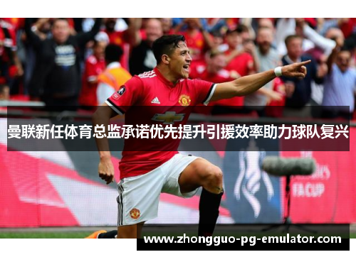 曼联新任体育总监承诺优先提升引援效率助力球队复兴 曼联新任体育总监承诺优先提升引援效率助力球队复兴