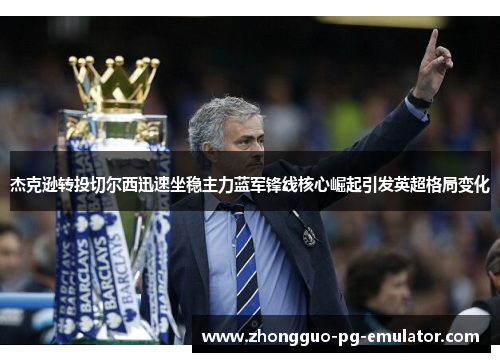 杰克逊转投切尔西迅速坐稳主力蓝军锋线核心崛起引发英超格局变化 杰克逊转投切尔西迅速坐稳主力蓝军锋线核心崛起引发英超格局变化